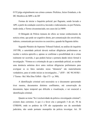 O TJ julga originalmente nos crimes comuns: Prefeitos, Juízes Estaduais, e do
DF, Membros do MPE e do DF
Formas de iniciar o Inquérito policial: por flagrante, sendo lavrado o
APF, a partir da condução coercitiva, havendo o indiciamento, ou por Portaria,
tendo ainda, o Termo circunstanciado, nos casos da Lei 9099.
O Delegado de Polícia instaura de ofício ao tomar conhecimento da
noticia crime, que pode ser cognitivo direto, por comunicação dos envolvidos,
indireto, comunicado por terceiros ou coercitivo, quando há flagrante delito.
Segundo Plenário do Supremo Tribunal Federal, na análise do inquérito
1957/PR, a autoridade policial deverá realizar diligências preliminares ao
receber a notícia apócrifa e, apenas se confirmar a possibilidade de o crime
realmente ter ocorrido, é que poderá baixar a portaria dando início formal à
investigação. “Firmou-se a orientação de que a autoridade policial, ao receber
uma denúncia anônima deve antes realizar diligencias preliminares para
averiguar se os fatos narrados nessa “denuncia” são materialmente
verdadeiros, para só então iniciar as investigações....” (STF – HC 98.345/RJ -
1a
Turma - Rel. Min Dias Tóffoli – Dje-173 – p. 308).
A identificação criminal será necessária se o documento apresentado
tiver rasuras, documentos distintos conflitantes, má conservação do
documento, lapso temporal que dificulte a visualização, e ser essencial a
identificação criminal.
Quanto ao tema “Se é exclusividade da polícia a investigação criminal”,
existem duas correntes: A que é a favor cita o paragrafo 3 do art. 58 da
CFRB/88, onde os poderes da CPI são equiparados aos da autoridade
judiciária, não sendo portanto monopólio da policia investigar. Art. 30
 