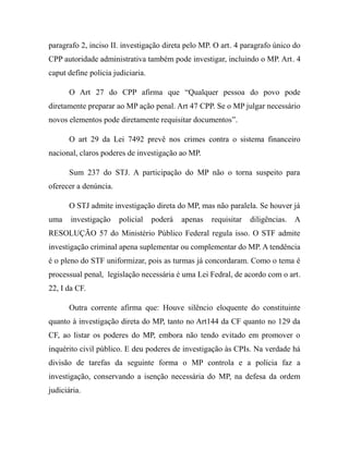 paragrafo 2, inciso II. investigação direta pelo MP. O art. 4 paragrafo único do
CPP autoridade administrativa também pode investigar, incluindo o MP. Art. 4
caput define policia judiciaria.
O Art 27 do CPP afirma que “Qualquer pessoa do povo pode
diretamente preparar ao MP ação penal. Art 47 CPP. Se o MP julgar necessário
novos elementos pode diretamente requisitar documentos”.
O art 29 da Lei 7492 prevê nos crimes contra o sistema financeiro
nacional, claros poderes de investigação ao MP.
Sum 237 do STJ. A participação do MP não o torna suspeito para
oferecer a denúncia.
O STJ admite investigação direta do MP, mas não paralela. Se houver já
uma investigação policial poderá apenas requisitar diligências. A
RESOLUÇÃO 57 do Ministério Público Federal regula isso. O STF admite
investigação criminal apena suplementar ou complementar do MP. A tendência
é o pleno do STF uniformizar, pois as turmas já concordaram. Como o tema é
processual penal, legislação necessária é uma Lei Fedral, de acordo com o art.
22, I da CF.
Outra corrente afirma que: Houve silêncio eloquente do constituinte
quanto à investigação direta do MP, tanto no Art144 da CF quanto no 129 da
CF, ao listar os poderes do MP, embora não tendo evitado em promover o
inquérito civil público. E deu poderes de investigação às CPIs. Na verdade há
divisão de tarefas da seguinte forma o MP controla e a polícia faz a
investigação, conservando a isenção necessária do MP, na defesa da ordem
judiciária.
 