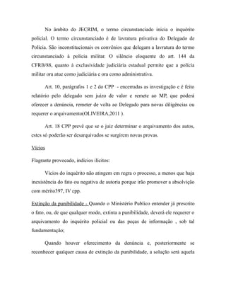 No âmbito do JECRIM, o termo circunstanciado inicia o inquérito
policial. O termo circunstanciado é de lavratura privativa do Delegado de
Polícia. São inconstitucionais os convênios que delegam a lavratura do termo
circunstanciado à polícia militar. O silêncio eloquente do art. 144 da
CFRB/88, quanto à exclusividade judiciária estadual permite que a polícia
militar ora atue como judiciária e ora como administrativa.
Art. 10, parágrafos 1 e 2 do CPP - encerradas as investigação e é feito
relatório pelo delegado sem juízo de valor e remete ao MP, que poderá
oferecer a denúncia, remeter de volta ao Delegado para novas diligências ou
requerer o arquivamento(OLIVEIRA,2011 ).
Art. 18 CPP prevê que se o juiz determinar o arquivamento dos autos,
estes só poderão ser desarquivados se surgirem novas provas.
Vícios
Flagrante provocado, indícios ilícitos:
Vícios do inquérito não atingem em regra o processo, a menos que haja
inexistência do fato ou negativa de autoria porque irão promover a absolvição
com mérito397, IV cpp.
Extinção da punibilidade - Quando o Ministério Publico entender já prescrito
o fato, ou, de que qualquer modo, extinta a punibilidade, deverá ele requerer o
arquivamento do inquérito policial ou das peças de informação , sob tal
fundamentação;
Quando houver oferecimento da denúncia e, posteriormente se
reconhecer qualquer causa de extinção da punibilidade, a solução será aquela
 