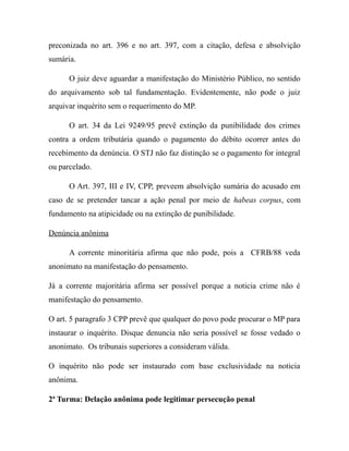 preconizada no art. 396 e no art. 397, com a citação, defesa e absolvição
sumária.
O juiz deve aguardar a manifestação do Ministério Público, no sentido
do arquivamento sob tal fundamentação. Evidentemente, não pode o juiz
arquivar inquérito sem o requerimento do MP.
O art. 34 da Lei 9249/95 prevê extinção da punibilidade dos crimes
contra a ordem tributária quando o pagamento do débito ocorrer antes do
recebimento da denúncia. O STJ não faz distinção se o pagamento for integral
ou parcelado.
O Art. 397, III e IV, CPP, preveem absolvição sumária do acusado em
caso de se pretender tancar a ação penal por meio de habeas corpus, com
fundamento na atipicidade ou na extinção de punibilidade.
Denúncia anônima
A corrente minoritária afirma que não pode, pois a CFRB/88 veda
anonimato na manifestação do pensamento.
Já a corrente majoritária afirma ser possível porque a noticia crime não é
manifestação do pensamento.
O art. 5 paragrafo 3 CPP prevê que qualquer do povo pode procurar o MP para
instaurar o inquérito. Disque denuncia não seria possível se fosse vedado o
anonimato. Os tribunais superiores a consideram válida.
O inquérito não pode ser instaurado com base exclusividade na noticia
anônima.
2ª Turma: Delação anônima pode legitimar persecução penal
 