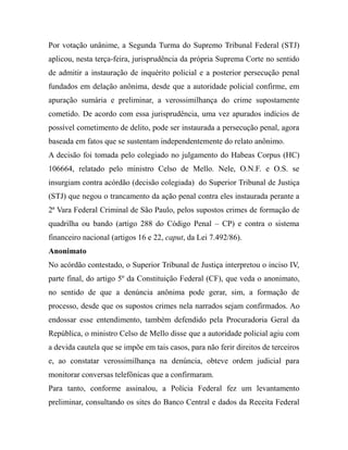 Por votação unânime, a Segunda Turma do Supremo Tribunal Federal (STJ)
aplicou, nesta terça-feira, jurisprudência da própria Suprema Corte no sentido
de admitir a instauração de inquérito policial e a posterior persecução penal
fundados em delação anônima, desde que a autoridade policial confirme, em
apuração sumária e preliminar, a verossimilhança do crime supostamente
cometido. De acordo com essa jurisprudência, uma vez apurados indícios de
possível cometimento de delito, pode ser instaurada a persecução penal, agora
baseada em fatos que se sustentam independentemente do relato anônimo.
A decisão foi tomada pelo colegiado no julgamento do Habeas Corpus (HC)
106664, relatado pelo ministro Celso de Mello. Nele, O.N.F. e O.S. se
insurgiam contra acórdão (decisão colegiada) do Superior Tribunal de Justiça
(STJ) que negou o trancamento da ação penal contra eles instaurada perante a
2ª Vara Federal Criminal de São Paulo, pelos supostos crimes de formação de
quadrilha ou bando (artigo 288 do Código Penal – CP) e contra o sistema
financeiro nacional (artigos 16 e 22, caput, da Lei 7.492/86).
Anonimato
No acórdão contestado, o Superior Tribunal de Justiça interpretou o inciso IV,
parte final, do artigo 5º da Constituição Federal (CF), que veda o anonimato,
no sentido de que a denúncia anônima pode gerar, sim, a formação de
processo, desde que os supostos crimes nela narrados sejam confirmados. Ao
endossar esse entendimento, também defendido pela Procuradoria Geral da
República, o ministro Celso de Mello disse que a autoridade policial agiu com
a devida cautela que se impõe em tais casos, para não ferir direitos de terceiros
e, ao constatar verossimilhança na denúncia, obteve ordem judicial para
monitorar conversas telefônicas que a confirmaram.
Para tanto, conforme assinalou, a Polícia Federal fez um levantamento
preliminar, consultando os sites do Banco Central e dados da Receita Federal
 