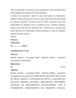 sobre os denunciados. Com base em suas constatações nessas consultas, pediu
ordem judicial para monitorar conversas telefônicas.
A defesa dos empresários, objeto da ação penal pedia seu trancamento,
alegando ausência de justa causa, uma vez que a ação penal teria sido iniciada
por denúncia anônima. O ministro Celso de Mello, entretanto, citou farta
jurisprudência da Suprema Corte no sentido de que a denúncia anônima,
quando fonte única de uma denúncia, não é suficiente para instaurar ação
penal. Mas, uma vez confirmados os fatos denunciados, é como se a denúncia
anônima não mais existisse.
FK/AD
Processos
relacionados
HC 106664
INFORMATIVO Nº 565
TÍTULO
Delação Anônima - Investigação Penal - Ministério Público - Autonomia
Investigatória (Transcrições)
PROCESSO
HC - 97197
ARTIGO
Delação Anônima - Investigação Penal - Ministério Público - Autonomia
Investigatória (Transcrições) HC 100042-MC/RO* RELATOR: MIN. CELSO
DE MELLO EMENTA: A INVESTIGAÇÃO PENAL E A QUESTÃO DA
DELAÇÃO ANÔNIMA. DOUTRINA. PRECEDENTES. PRETENDIDA
EXTINÇÃO DO PROCEDIMENTO INVESTIGATÓRIO, COM O
CONSEQÜENTE ARQUIVAMENTO DO INQUÉRITO POLICIAL.
 