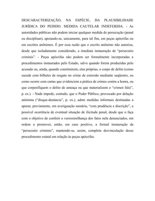 DESCARACTERIZAÇÃO, NA ESPÉCIE, DA PLAUSIBILIDADE
JURÍDICA DO PEDIDO. MEDIDA CAUTELAR INDEFERIDA. - As
autoridades públicas não podem iniciar qualquer medida de persecução (penal
ou disciplinar), apoiando-se, unicamente, para tal fim, em peças apócrifas ou
em escritos anônimos. É por essa razão que o escrito anônimo não autoriza,
desde que isoladamente considerado, a imediata instauração de “persecutio
criminis”. - Peças apócrifas não podem ser formalmente incorporadas a
procedimentos instaurados pelo Estado, salvo quando forem produzidas pelo
acusado ou, ainda, quando constituírem, elas próprias, o corpo de delito (como
sucede com bilhetes de resgate no crime de extorsão mediante seqüestro, ou
como ocorre com cartas que evidenciem a prática de crimes contra a honra, ou
que corporifiquem o delito de ameaça ou que materializem o “crimen falsi”,
p. ex.). - Nada impede, contudo, que o Poder Público, provocado por delação
anônima (“disque-denúncia”, p. ex.), adote medidas informais destinadas a
apurar, previamente, em averiguação sumária, “com prudência e discrição”, a
possível ocorrência de eventual situação de ilicitude penal, desde que o faça
com o objetivo de conferir a verossimilhança dos fatos nela denunciados, em
ordem a promover, então, em caso positivo, a formal instauração da
“persecutio criminis”, mantendo-se, assim, completa desvinculação desse
procedimento estatal em relação às peças apócrifas.
 