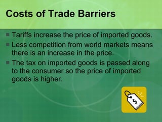 Costs of Trade Barriers  Tariffs increase the price of imported goods.  Less competition from world markets means there is an increase in the price. The tax on imported goods is passed along to the consumer so the price of imported goods is higher. 
