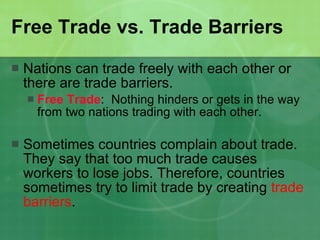 Free Trade vs. Trade Barriers Nations can trade freely with each other or there are trade barriers. Free Trade :  Nothing hinders or gets in the way from two nations trading with each other. Sometimes countries complain about trade. They say that too much trade causes workers to lose jobs. Therefore, countries sometimes try to limit trade by creating  trade barriers . 