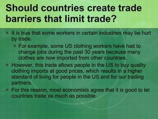 Should countries create trade barriers that limit trade? It is true that some workers in certain industries may be hurt by trade. For example, some US clothing workers have had to change jobs during the past 30 years because many clothes are now imported from other countries.  However, this trade allows people in the US to buy quality clothing imports at good prices, which results in a higher standard of living for people in the US and for our trading partners. For this reason, most economists agree that it is good to let countries trade as much as possible. 