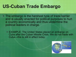 US-Cuban Trade Embargo The embargo is the harshest type of trade barrier and is usually enacted for political purposes to hurt a country economically and thus undermine the political leaders in charge.  EXAMPLE: The United States placed an embargo on Cuba after the Cuban Missile Crisis. We do not trade with Cuba—this is still in effect today. 