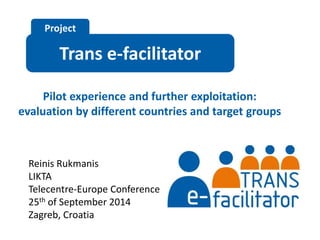 Project 
Trans e-facilitator 
Pilot experience and further exploitation: 
evaluation by different countries and target groups 
Reinis Rukmanis 
LIKTA 
Telecentre-Europe Conference 
25th of September 2014 
Zagreb, Croatia 
 