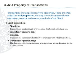 3. Acid Property of Transactions
Transactions should possess several properties. These are often
called the acid properties, and they should be enforced by the
concurrency control and recovery methods of the DBMS.
♦ Acid properties:
▪ Atomicity:
Transaction is an atomic unit of processing; Performed entirety or not.

▪ Consistency preservation:
▪ Isolation:
Execution of a transaction should not be interfered with other transactions.

▪ Durability or permanency:
The changes applied to the database by a committed transaction must persist
in the database.

 