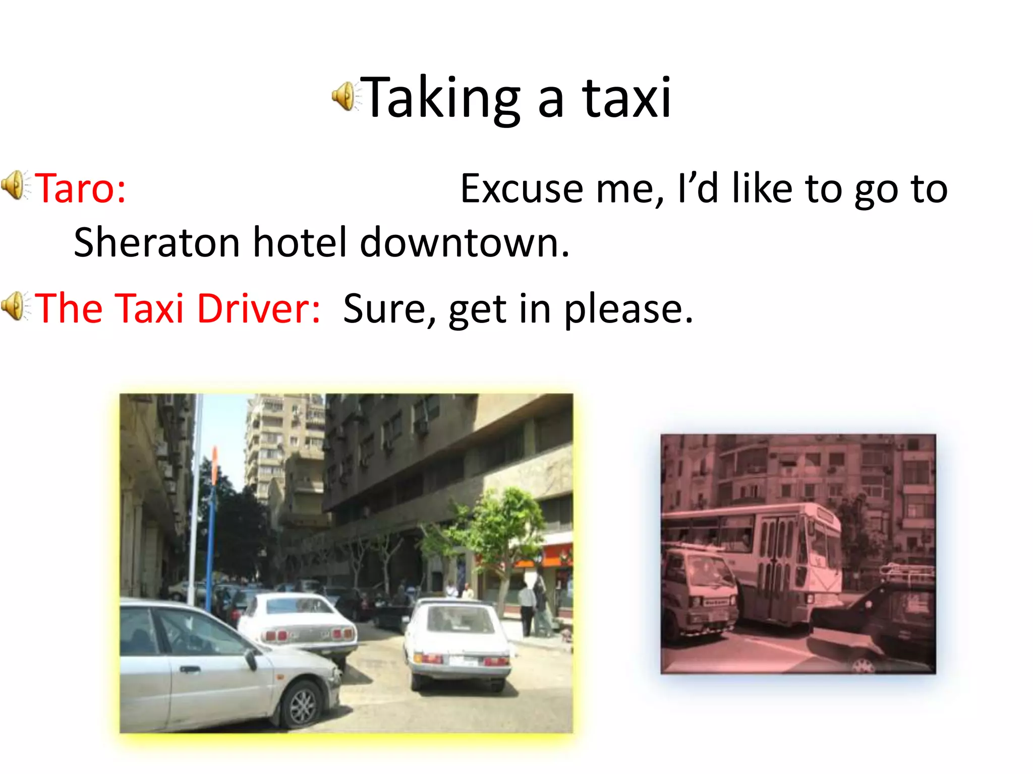 Taking a taxiTaro: Excuse me, I’d like to go to Sheraton hotel downtown.The Taxi Driver: Sure, get in please.
