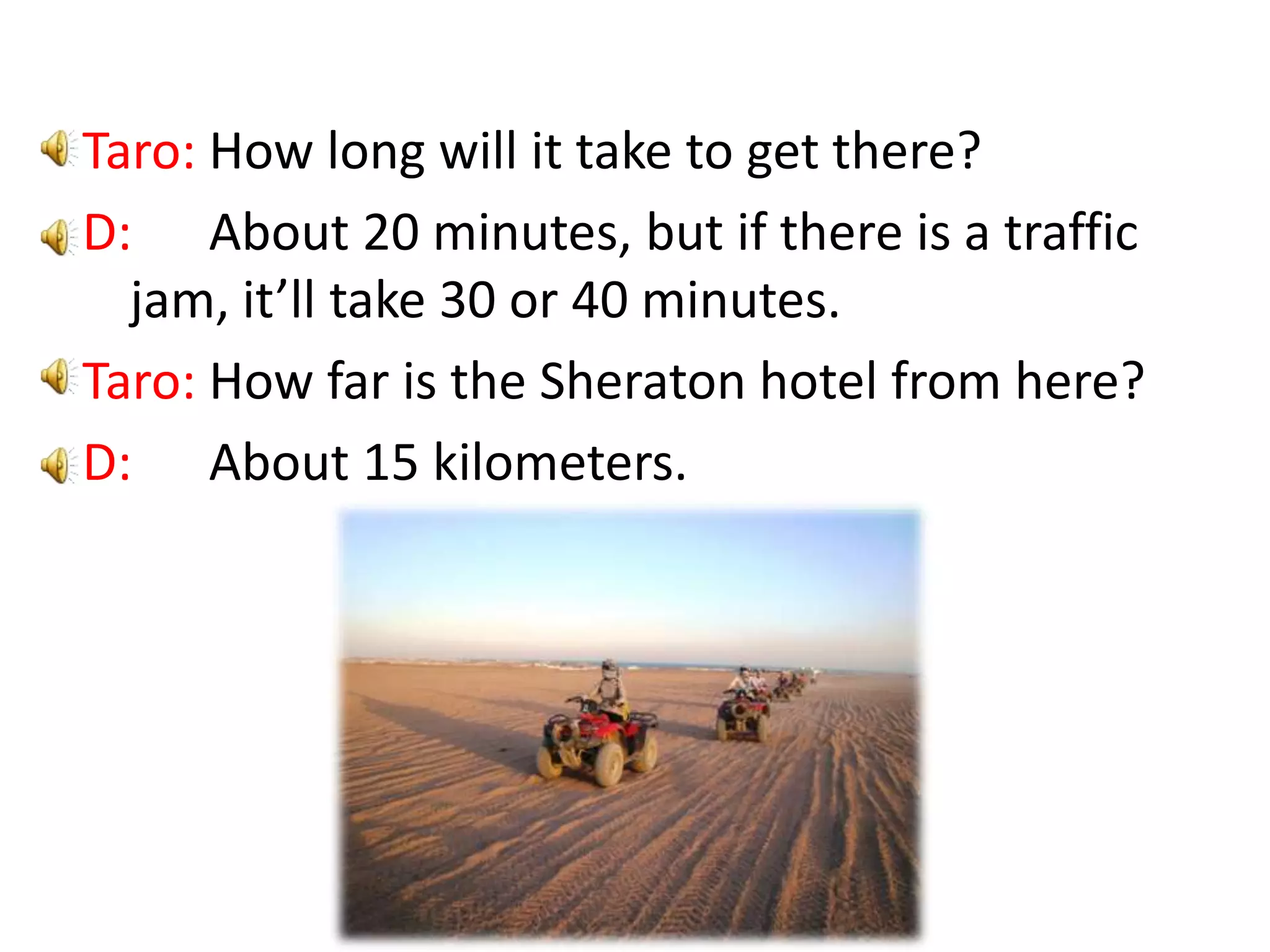 Taro: How long will it take to get there?D: About 20 minutes, but if there is a traffic jam, it’ll take 30 or 40 minutes.Taro: How far is the Sheraton hotel from here?D: About 15 kilometers.