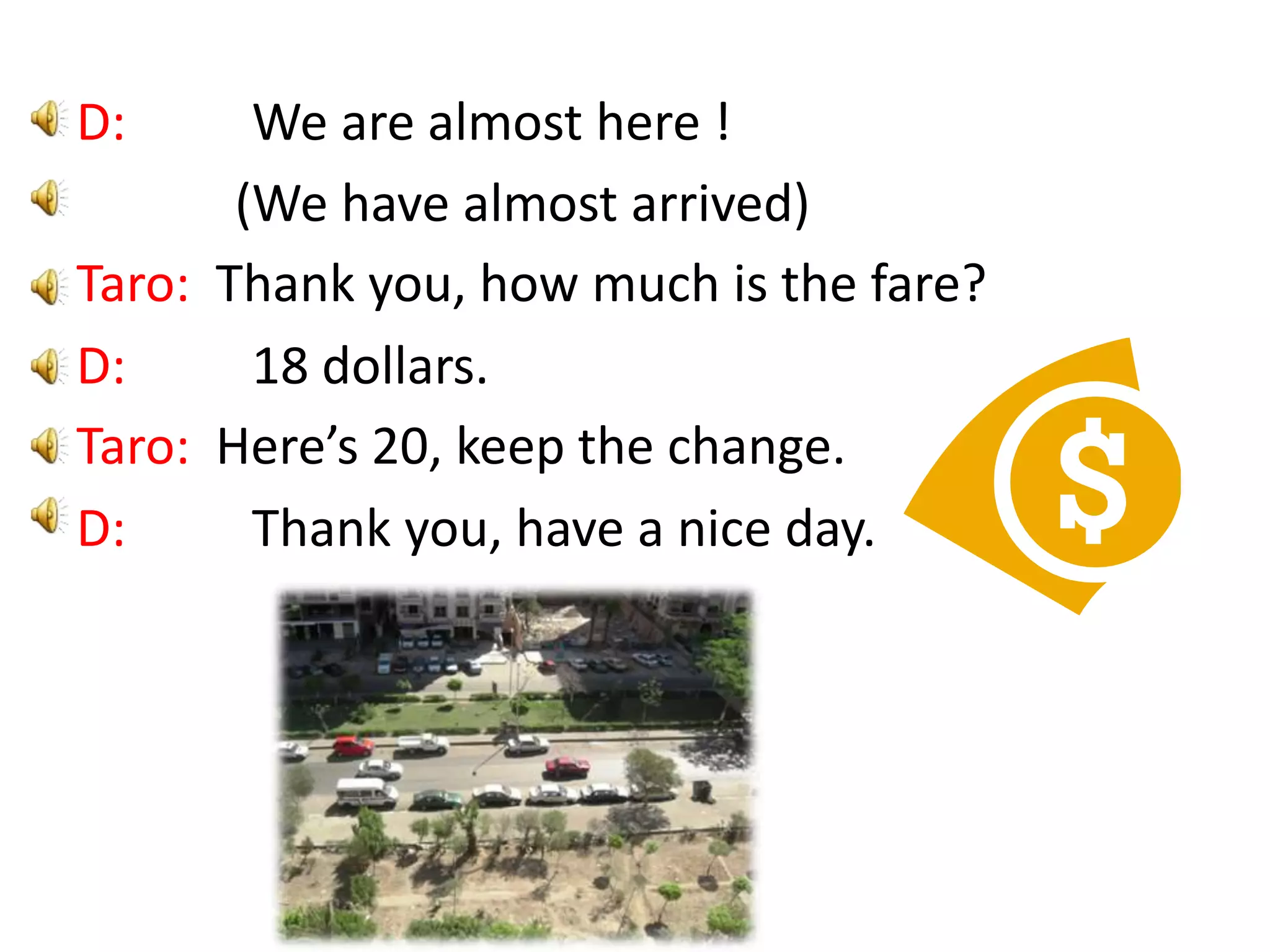 D: We are almost here ! (We have almost arrived)Taro: Thank you, how much is the fare?D: 18 dollars.Taro: Here’s 20, keep the change.D: Thank you, have a nice day.