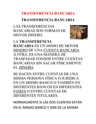 TRANSFERENCIA BANCARIA<br />TRANSFERENCIA BANCARIA<br />458724081915LAS TRANSFERENCIAS BANCARIAS SON FORMAS DE MOVER DINERO.<br />LA TRANSFERENCIA BANCARIA ES UN MODO DE MOVER DINERO DE UNA CUENTA BANCARIA A OTRA. ES UNA MANERA DE TRASPASAR FONDOS ENTRE CUENTAS BANCARIAS SIN SACAR FÍSICAMENTE EL DINERO.<br />SE HACEN ENTRE CUENTAS DE UNA MISMA PERSONA FÍSICA O JURÍDICA EN UN MISMO BANCO O TAMBIÉN EN DIFERENTES BANCOS EN DIFERENTES PAÍSES O ENTRE CUENTAS DE DIFERENTES TITULARES.<br />NORMALMENTE SI LAS DOS CUENTAS ESTÁN EN EL MISMO BANCO Y SON DE LA MISMA PERSONA, SE LLAMA TRASPASO Y NO SE SUELE COBRAR COMISIÓN. A VECES AÚN ESTANDO EN EL MISMO BANCO, SE COBRA COMISIÓN POR ESTAR LA CUENTA DE DESTINO EN OTRO LUGAR (OTRA CIUDAD O BARRIO) O PERTENECER A UNA PERSONA DISTINTA.<br />