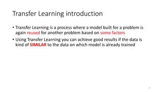 Transfer Learning introduction
• Transfer Learning is a process where a model built for a problem is
again reused for another problem based on some factors
• Using Transfer Learning you can achieve good results if the data is
kind of SIMILAR to the data on which model is already trained
11
 