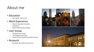 About me
• Education
• NCU (MIS)、NCCU (CS)
• Work Experience
• Telecom big data Innovation
• AI projects
• Retail marketing technology
• User Group
• TW Spark User Group
• TW Hadoop User Group
• Taiwan Data Engineer Association Director
• Research
• Big Data/ ML/ AIOT/ AI Columnist
2
 