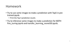 Homework
• Try to use some images to make a prediction with Top5 in pre-
trained.ipynb.
• Print the Top-5 prediction results
• Try to inference some images to make a prediction for BOTH
fine_tuning.ipynb and transfer_learning_resnet50.ipynb.
22
 