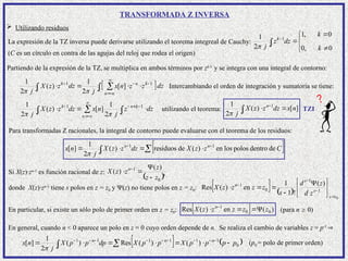 TRANSFORMADA Z INVERSA
La expresión de la TZ inversa puede derivarse utilizando el teorema integreal de Cauchy:
(C es un círculo en contra de las agujas del reloj que rodea el origen)










c
k
k
k
dz
z
j 0
,
0
0
,
1
2
1 1

Partiendo de la expresión de la TZ,







n
n
z
n
x
z
X ]
[
)
( 1

 k
z 1

 k
z
se multiplica en ambos términos por zk-1
 

 c
c
dz
j
dz
j 2
1
2
1


y se integra con una integral de contorno:
Intercambiando el orden de integración y sumatoria se tiene:


 

 






c
k
n
n
c
k
dz
z
j
n
x
dz
z
z
X
j
1
1
2
1
]
[
)
(
2
1


Para transformadas Z racionales, la integral de contorno puede evaluarse con el teorema de los residuos:
 







 C
z
z
X
dz
z
z
X
j
n
x n
c
n
de
dentro
polos
los
en
)
(
de
residuos
)
(
2
1
]
[ 1
1

Si X(z)·zn-1
es función racional de z:
 s
n
z
z
z
z
z
X
0
1 )
(
)
(



 
donde X(z)·zn-1
tiene s polos en z = z0 y (z) no tiene polos en z = z0:     0
1
1
0
1 )
(
!
1
1
en
)
(
Res
z
z
s
s
n
z
d
z
d
s
z
z
z
z
X









 




En particular, si existe un sólo polo de primer orden en z = z0:   )
(
en
)
(
Res 0
0
1
z
z
z
z
z
X n



 
(para n  0)
En general, cuando n < 0 aparece un polo en z = 0 cuyo orden depende de n. Se realiza el cambio de variables z = p-1

   
0
1
1
1
1
1
1
)
(
)
(
Res
)
(
2
1
]
[ p
p
p
p
X
p
p
X
dp
p
p
X
j
n
x n
n
c
n






 











(p0 = polo de primer orden)
 Utilizando residuos
utilizando el teorema: ]
[
)
(
2
1 1
n
x
dz
z
z
X
j c
n





TZI
 