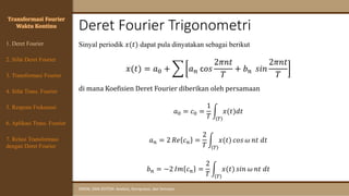Deret Fourier Trigonometri
SINYAL DAN SISTEM: Analisis, Komputasi, dan Simulasi
Transformasi Fourier
Waktu Kontinu
Sinyal periodik 𝑥(𝑡) dapat pula dinyatakan sebagai berikut
𝑥(𝑡) = 𝑎0 + ෍ 𝑎𝑛 c𝑜𝑠
2𝜋𝑛𝑡
𝑇
+ 𝑏𝑛 𝑠𝑖𝑛
2𝜋𝑛𝑡
𝑇
di mana Koefisien Deret Fourier diberikan oleh persamaan
𝑎0 = 𝑐0 =
1
𝑇
න
𝑇
𝑥(𝑡)𝑑𝑡
𝑎𝑛 = 2 𝑅𝑒 𝑐𝑛 =
2
𝑇
න
𝑇
𝑥(𝑡) 𝑐𝑜𝑠 𝜔 𝑛𝑡 𝑑𝑡
𝑏𝑛 = −2 𝐼𝑚 𝑐𝑛 =
2
𝑇
න
𝑇
𝑥(𝑡) 𝑠𝑖𝑛 𝜔 𝑛𝑡 𝑑𝑡
1. Deret Fourier
4. Sifat Trans. Fourier
5. Respons Frekuensi
3. Transformasi Fourier
6. Aplikasi Trans. Fourier
7. Relasi Transformasi
dengan Deret Fourier
2. Sifat Deret Fourier
 