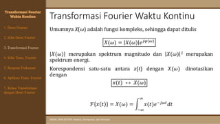 Transformasi Fourier Waktu Kontinu
SINYAL DAN SISTEM: Analisis, Komputasi, dan Simulasi
Transformasi Fourier
Waktu Kontinu
Umumnya X(ω) adalah fungsi kompleks, sehingga dapat ditulis
𝑋(𝜔) = 𝑋(𝜔) 𝑒𝑗𝜑(𝜔)
𝑋(𝜔) merupakan spektrum magnitudo dan 𝑋(𝜔) 2 merupakan
spektrum energi.
Korespondensi satu-satu antara x(t) dengan 𝑋(𝜔) dinotasikan
dengan
𝑥(𝑡) ↔ 𝑋(𝜔)
ℱ 𝑥 𝑡 = 𝑋(𝜔) = න
−∞
∞
𝑥(𝑡)𝑒−𝑗𝜔𝑡𝑑𝑡
4. Sifat Trans. Fourier
5. Respons Frekuensi
1. Deret Fourier
2. Sifat Deret Fourier
3. Transformasi Fourier
6. Aplikasi Trans. Fourier
7. Relasi Transformasi
dengan Deret Fourier
 