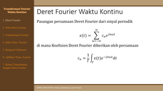 Deret Fourier Waktu Kontinu
SINYAL DAN SISTEM: Analisis, Komputasi, dan Simulasi
1. Deret Fourier
Transformasi Fourier
Waktu Kontinu
Pasangan persamaan Deret Fourier dari sinyal periodik
𝑥(𝑡) = ෍
𝑛=−∞
∞
𝑐𝑛𝑒𝑗𝑛𝜔𝑡
di mana Koefisien Deret Fourier diberikan oleh persamaan
𝑐𝑛 =
1
𝑇
න
𝑇
𝑥(𝑡)𝑒−𝑗𝑛𝜔𝑡𝑑𝑡
4. Sifat Trans. Fourier
5. Respons Frekuensi
3. Transformasi Fourier
6. Aplikasi Trans. Fourier
7. Relasi Transformasi
dengan Deret Fourier
2. Sifat Deret Fourier
 