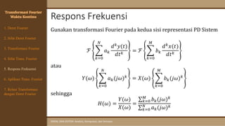 Respons Frekuensi
SINYAL DAN SISTEM: Analisis, Komputasi, dan Simulasi
Transformasi Fourier
Waktu Kontinu
4. Sifat Trans. Fourier
5. Respons Frekuensi
1. Deret Fourier
2. Sifat Deret Fourier
3. Transformasi Fourier
6. Aplikasi Trans. Fourier
7. Relasi Transformasi
dengan Deret Fourier
Gunakan transformasi Fourier pada kedua sisi representasi PD Sistem
ℱ ෍
𝑘=0
𝑁
𝑎𝑘
𝑑𝑘𝑦(𝑡)
𝑑𝑡𝑘
= ℱ ෍
𝑘=0
𝑀
𝑏𝑘
𝑑𝑘𝑥(𝑡)
𝑑𝑡𝑘
atau
𝑌(𝜔) ෍
𝑘=0
𝑁
𝑎𝑘(𝑗𝜔)𝑘 = 𝑋(𝜔) ෍
𝑘=0
𝑀
𝑏𝑘(𝑗𝜔)𝑘
sehingga
𝐻(𝜔) =
𝑌(𝜔)
𝑋(𝜔)
=
σ𝑘=0
𝑀
𝑏𝑘(𝑗𝜔)𝑘
σ𝑘=0
𝑁
𝑎𝑘(𝑗𝜔)𝑘
 