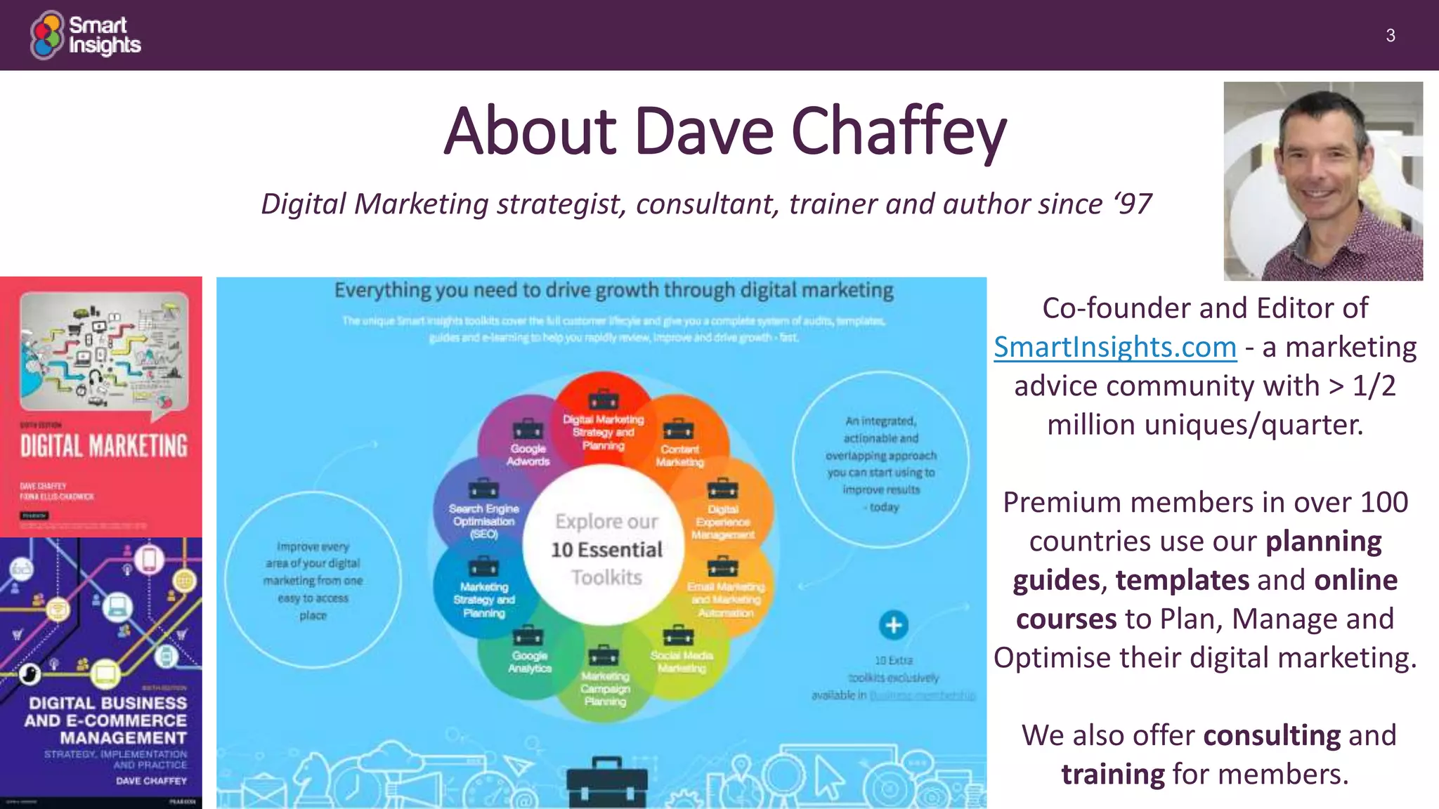 3
Co-founder and Editor of
SmartInsights.com - a marketing
advice community with > 1/2
million uniques/quarter.
Premium members in over 100
countries use our planning
guides, templates and online
courses to Plan, Manage and
Optimise their digital marketing.
We also offer consulting and
training for members.
Digital Marketing strategist, consultant, trainer and author since ‘97
Free Basic
membership
About Dave Chaffey
 