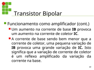 Transistor Bipolar
13
 Funcionamento como amplificador (cont.)
 Um aumento na corrente de base IB provoca
um aumento na corrente de coletor IC.
 A corrente de base sendo bem menor que a
corrente de coletor, uma pequena variação de
IB provoca uma grande variação de IC. Isto
significa que a variação de corrente de coletor
é um reflexo amplificado da variação da
corrente na base.
 