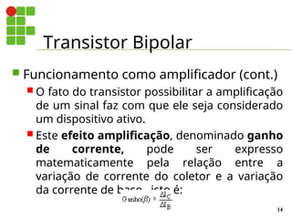 Transistor Bipolar
14
 Funcionamento como amplificador (cont.)
 O fato do transistor possibilitar a amplificação
de um sinal faz com que ele seja considerado
um dispositivo ativo.
 Este efeito amplificação, denominado ganho
de corrente, pode ser expresso
matematicamente pela relação entre a
variação de corrente do coletor e a variação
da corrente de base , isto é:
 