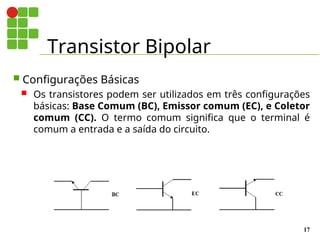 Transistor Bipolar
17
 Configurações Básicas
 Os transistores podem ser utilizados em três configurações
básicas: Base Comum (BC), Emissor comum (EC), e Coletor
comum (CC). O termo comum significa que o terminal é
comum a entrada e a saída do circuito.
Figura 10 - Configurações Básicas
 