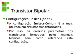 Transistor Bipolar
19
 Configurações Básicas (cont.)
 A configuração Emissor-Comum é a mais
utilizada em circuitos transistorizados.
 Por isso, os diversos parâmetros dos
transistores fornecidos pelos manuais
técnicos têm como referência esta
configuração.
 