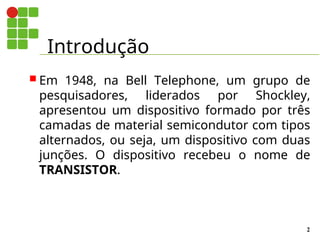 Introdução
2
 Em 1948, na Bell Telephone, um grupo de
pesquisadores, liderados por Shockley,
apresentou um dispositivo formado por três
camadas de material semicondutor com tipos
alternados, ou seja, um dispositivo com duas
junções. O dispositivo recebeu o nome de
TRANSISTOR.
 