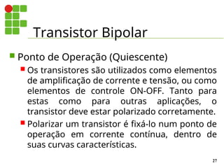 Transistor Bipolar
27
 Ponto de Operação (Quiescente)
 Os transistores são utilizados como elementos
de amplificação de corrente e tensão, ou como
elementos de controle ON-OFF. Tanto para
estas como para outras aplicações, o
transistor deve estar polarizado corretamente.
 Polarizar um transistor é fixá-lo num ponto de
operação em corrente contínua, dentro de
suas curvas características.
 