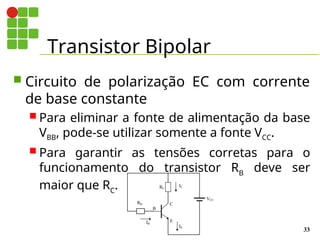 Transistor Bipolar
33
 Circuito de polarização EC com corrente
de base constante
 Para eliminar a fonte de alimentação da base
VBB, pode-se utilizar somente a fonte VCC.
 Para garantir as tensões corretas para o
funcionamento do transistor RB
deve ser
maior que RC
.
E
B
C
IB
IC
VCC
RB
RC
IE
 