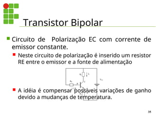 Transistor Bipolar
35
 Circuito de Polarização EC com corrente de
emissor constante.
 Neste circuito de polarização é inserido um resistor
RE entre o emissor e a fonte de alimentação
 A idéia é compensar possíveis variações de ganho
devido a mudanças de temperatura.
E
B
C
IB
IC
VCC
RB
RC
IE
RE
 