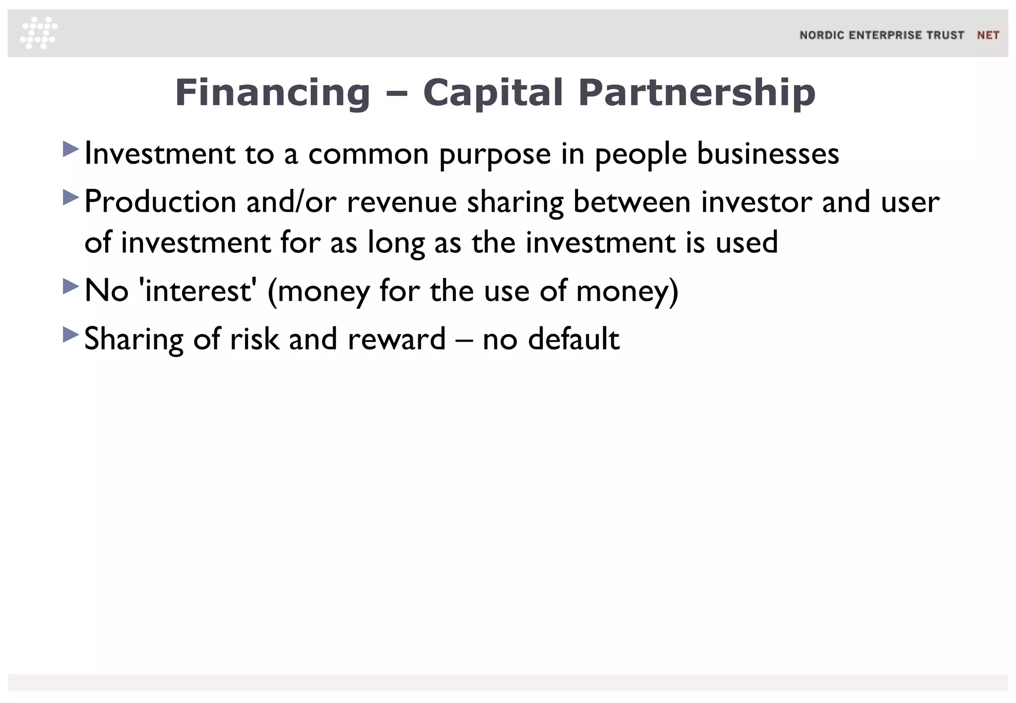 Financing – Capital Partnership
 Investment to a common purpose in people businesses
 Production and/or revenue sharing between investor and user
  of investment for as long as the investment is used
 No 'interest' (money for the use of money)
 Sharing of risk and reward – no default
 