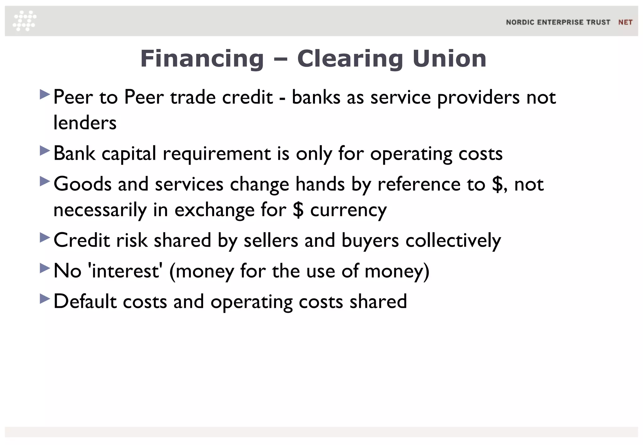 Financing – Clearing Union
 Peer to Peer trade credit - banks as service providers not
  lenders
 Bank capital requirement is only for operating costs
 Goods and services change hands by reference to $, not
  necessarily in exchange for $ currency
 Credit risk shared by sellers and buyers collectively
 No 'interest' (money for the use of money)
 Default costs and operating costs shared
 
