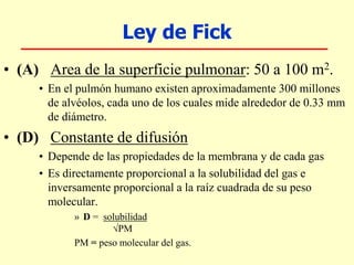 Ley de Fick
• (A) Area de la superficie pulmonar: 50 a 100 m2.
• En el pulmón humano existen aproximadamente 300 millones
de alvéolos, cada uno de los cuales mide alrededor de 0.33 mm
de diámetro.
• (D) Constante de difusión
• Depende de las propiedades de la membrana y de cada gas
• Es directamente proporcional a la solubilidad del gas e
inversamente proporcional a la raíz cuadrada de su peso
molecular.
» D = solubilidad
PM
PM = peso molecular del gas.
 