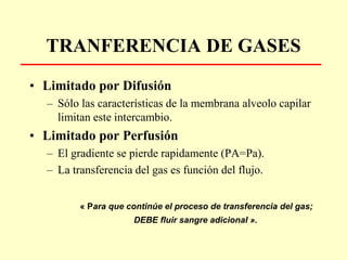 TRANFERENCIA DE GASES
• Limitado por Difusión
– Sólo las características de la membrana alveolo capilar
limitan este intercambio.
• Limitado por Perfusión
– El gradiente se pierde rapidamente (PA=Pa).
– La transferencia del gas es función del flujo.
« Para que continúe el proceso de transferencia del gas;
DEBE fluir sangre adicional ».
 