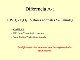 Diferencia A-a
• PAO2 - PaO2 Valores normales 5-20 mmHg
– CAUSAS:
– El “shunt” anatómico normal
– Ventilación/Perfusión alterada
“La diferencia A-a aumenta con las enfermedades
pulmonares”
 