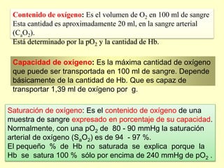 Contenido de oxígeno: Es el volumen de O2 en 100 ml de sangre
Esta cantidad es aproximadamente 20 ml, en la sangre arterial
(CaO2).
Está determinado por la pO2 y la cantidad de Hb.
Capacidad de oxígeno: Es la máxima cantidad de oxígeno
que puede ser transportada en 100 ml de sangre. Depende
básicamente de la cantidad de Hb. Que es capaz de
transportar 1,39 ml de oxígeno por g.
Saturación de oxígeno: Es el contenido de oxígeno de una
muestra de sangre expresado en porcentaje de su capacidad.
Normalmente, con una pO2 de 80 - 90 mmHg la saturación
arterial de oxígeno (SaO2) es de 94 - 97 %.
El pequeño % de Hb no saturada se explica porque la
Hb se satura 100 % sólo por encima de 240 mmHg de pO2 .
 
