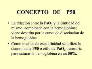 CONCEPTO DE P50
• La relación entre la PaO2 y la cantidad del
mismo, combinada con la hemoglobina;
viene descrita por la curva de disociación de
la hemoglobina
• Como medida de esta afinidad se utiliza la
denominada P50 o cifra de PaO2 necesaria
para saturar la hemoglobina en un 50%.
 