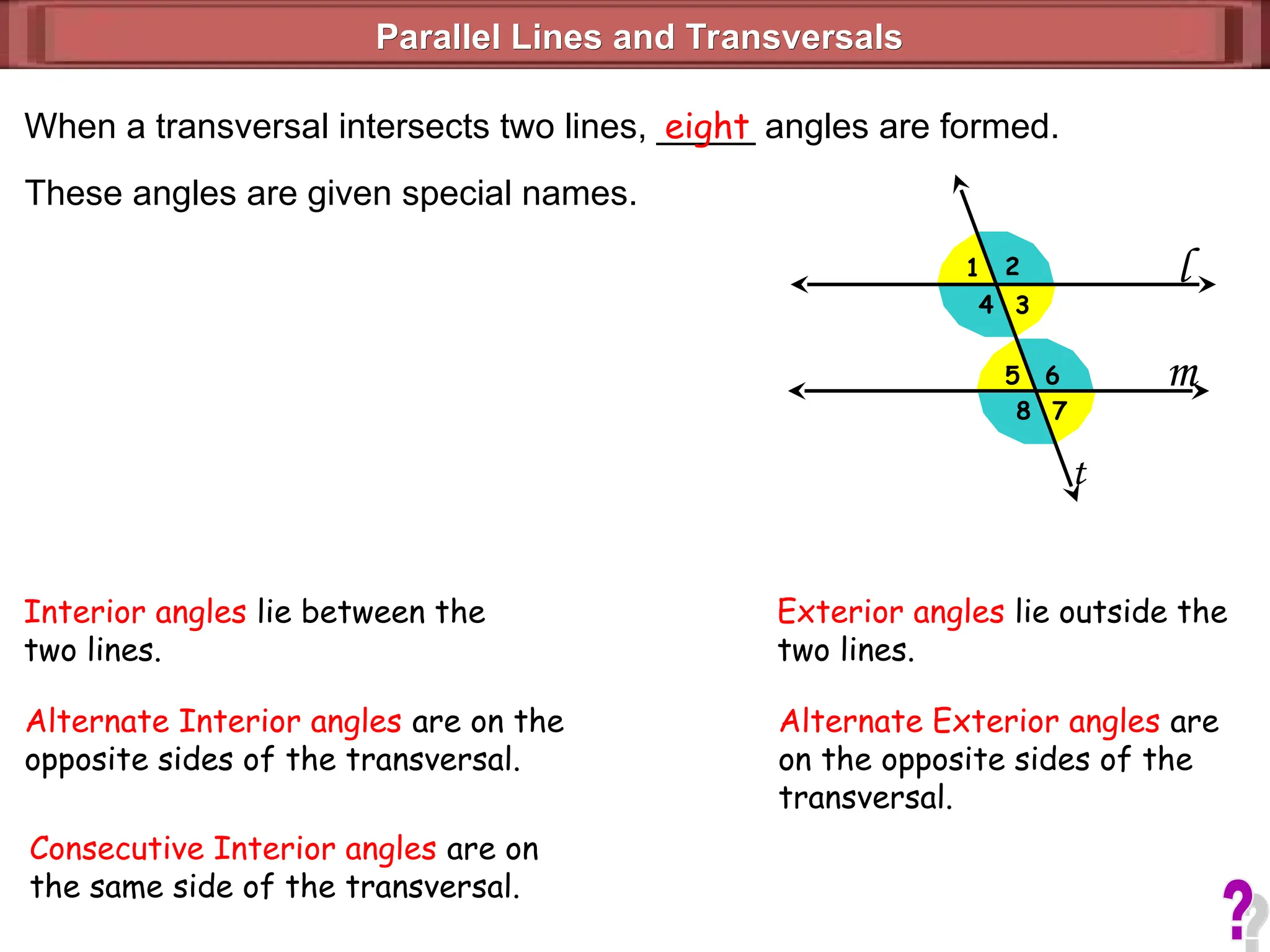 l
m
1 2
3
4
5
7
6
8
Parallel Lines and Transversals
Parallel Lines and Transversals
When a transversal intersects two lines, _____ angles are formed.
eight
These angles are given special names.
t
Interior angles lie between the
two lines.
Exterior angles lie outside the
two lines.
Alternate Interior angles are on the
opposite sides of the transversal.
Consecutive Interior angles are on
the same side of the transversal.
Alternate Exterior angles are
on the opposite sides of the
transversal.
 