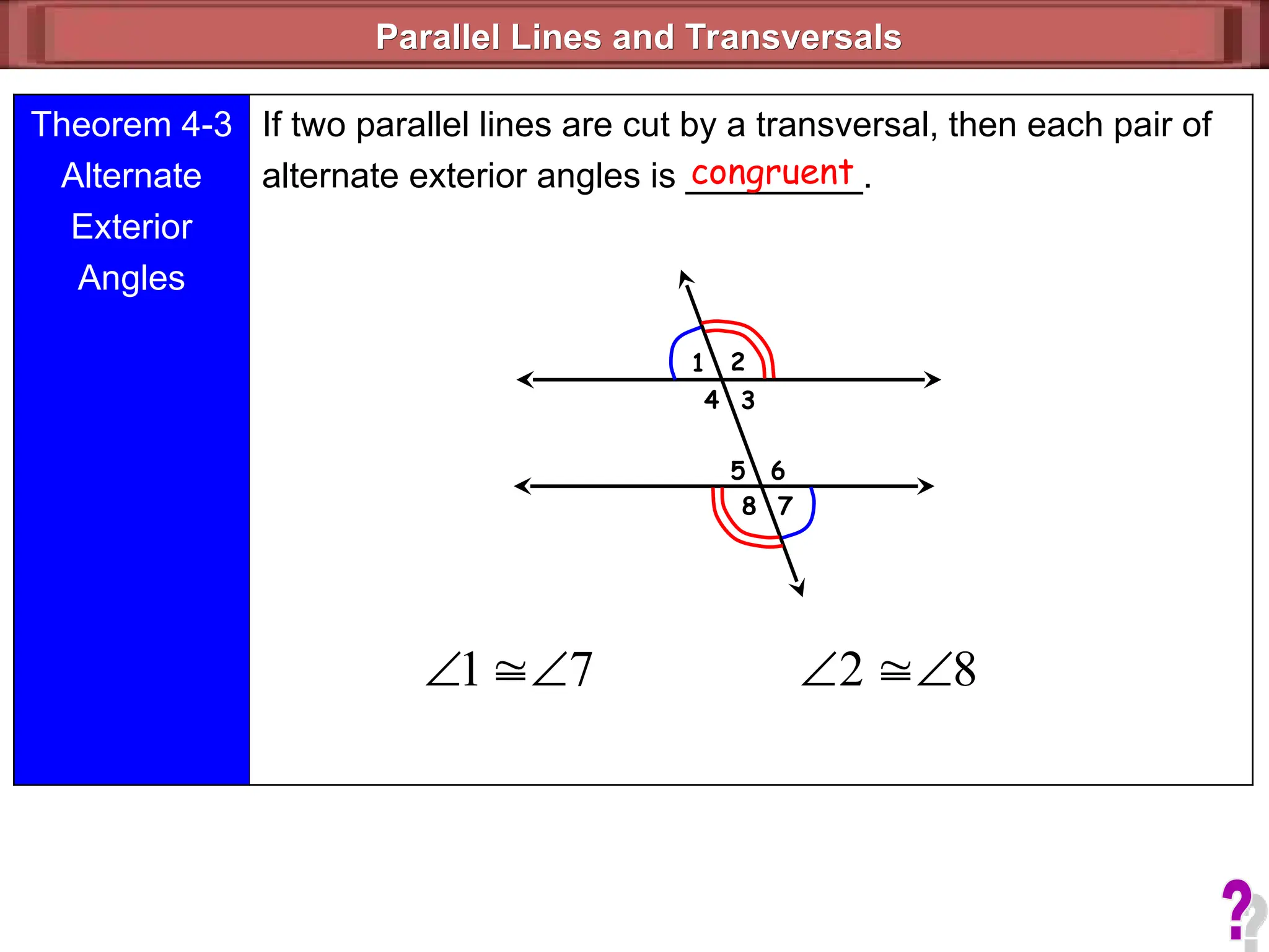 Parallel Lines and Transversals
Parallel Lines and Transversals
1 2
3
4
5
7
6
8
Theorem 4-3
Alternate
Exterior
Angles
If two parallel lines are cut by a transversal, then each pair of
alternate exterior angles is _________.
congruent
7
1 

 8
2 


 