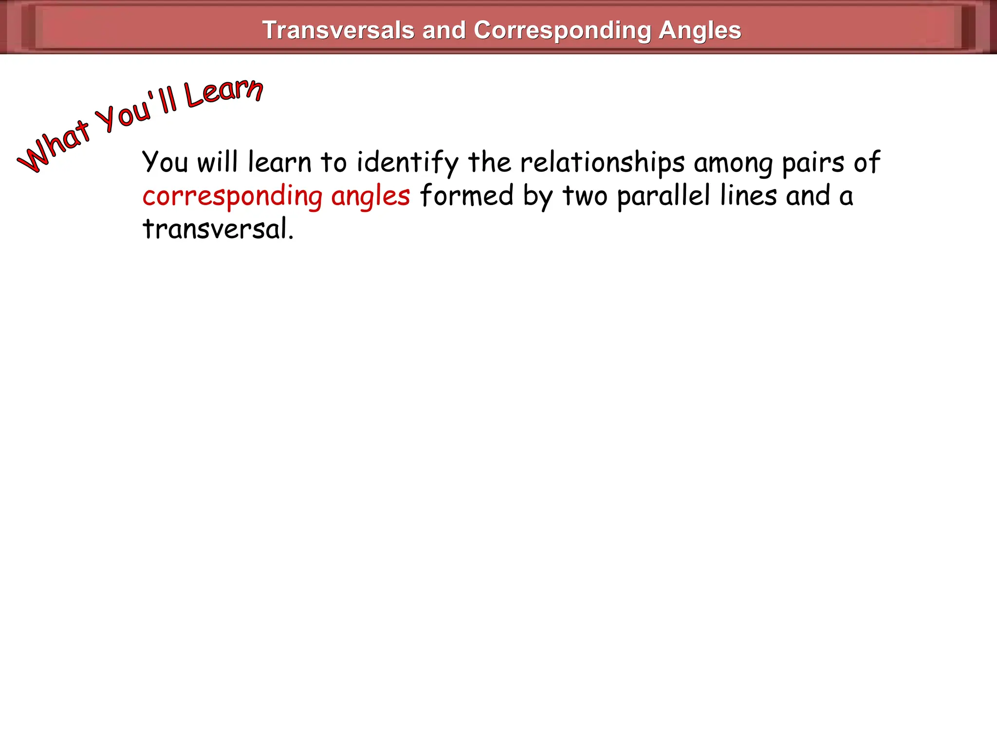 Transversals and Corresponding Angles
Transversals and Corresponding Angles
You will learn to identify the relationships among pairs of
corresponding angles formed by two parallel lines and a
transversal.
 