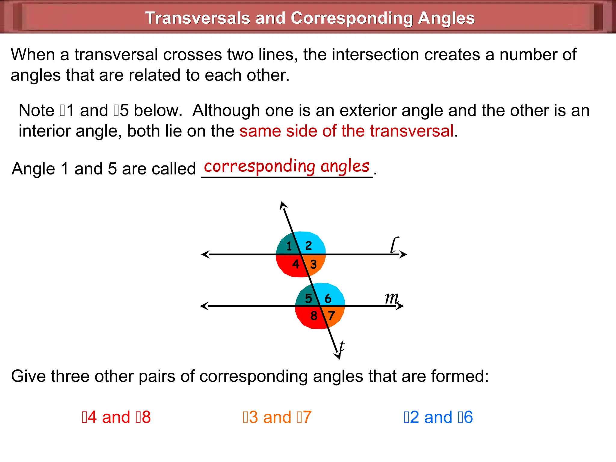 Transversals and Corresponding Angles
Transversals and Corresponding Angles
l
m
1 2
3
4
5
7
6
8
t
When a transversal crosses two lines, the intersection creates a number of
angles that are related to each other.
Note 1 and 5 below. Although one is an exterior angle and the other is an
interior angle, both lie on the same side of the transversal.
Angle 1 and 5 are called __________________.
corresponding angles
Give three other pairs of corresponding angles that are formed:
4 and 8 3 and 7 2 and 6
 