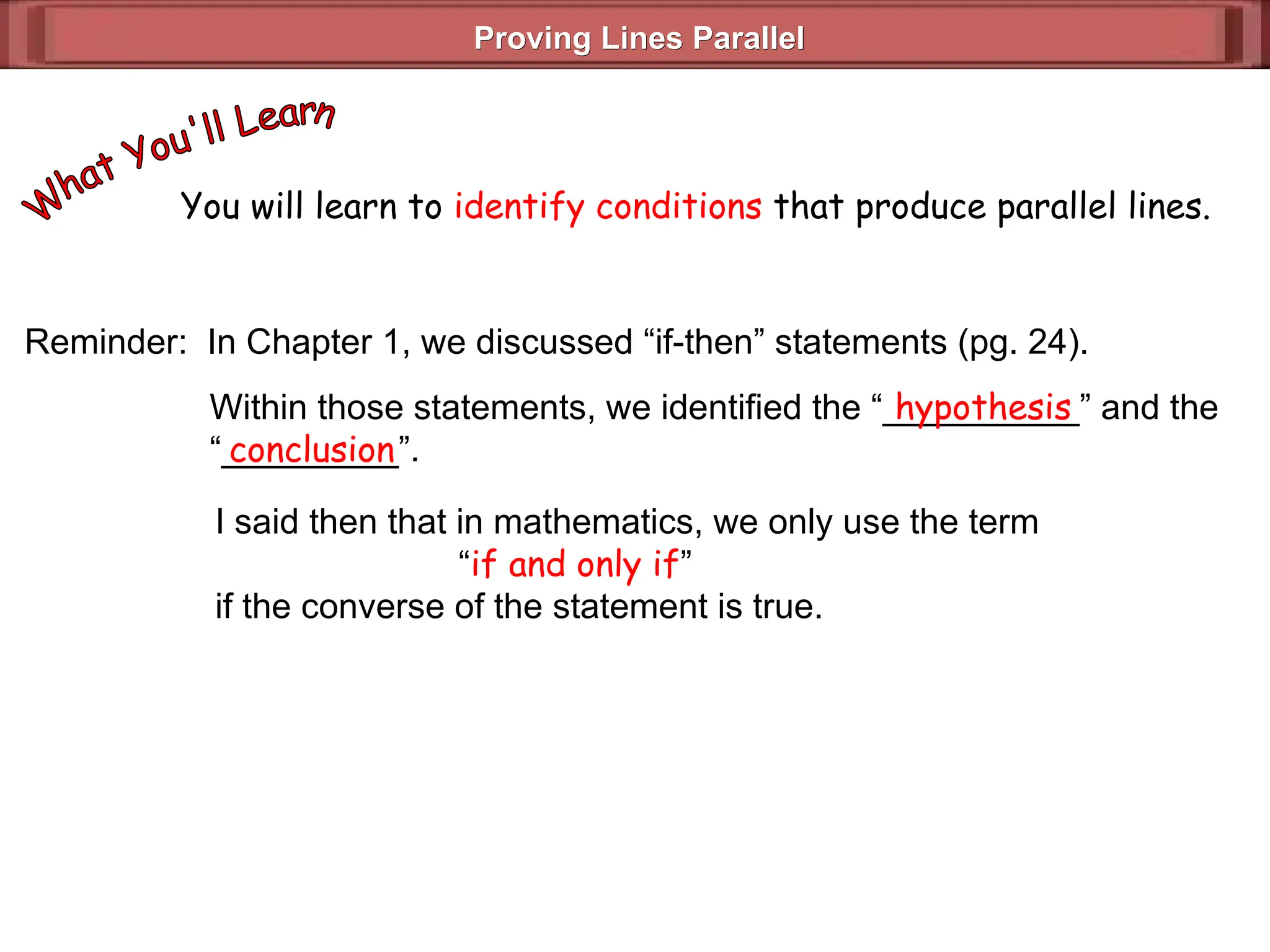 Proving Lines Parallel
Proving Lines Parallel
You will learn to identify conditions that produce parallel lines.
Reminder: In Chapter 1, we discussed “if-then” statements (pg. 24).
Within those statements, we identified the “__________” and the
“_________”.
hypothesis
conclusion
I said then that in mathematics, we only use the term
“if and only if”
if the converse of the statement is true.
 
