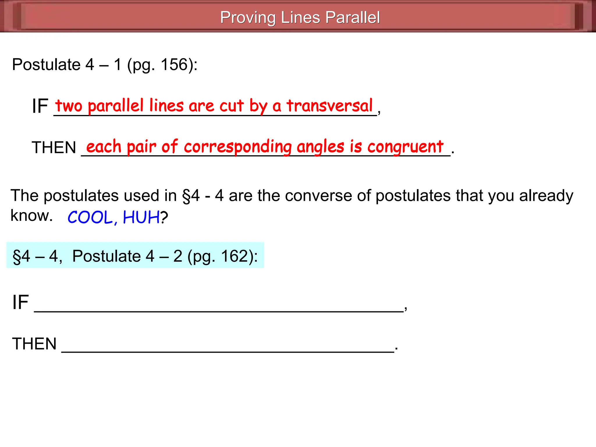 Proving Lines Parallel
Proving Lines Parallel
Postulate 4 – 1 (pg. 156):
IF ___________________________________,
THEN ________________________________________.
two parallel lines are cut by a transversal
each pair of corresponding angles is congruent
The postulates used in §4 - 4 are the converse of postulates that you already
know. COOL, HUH?
§4 – 4, Postulate 4 – 2 (pg. 162):
IF ________________________________________,
THEN ____________________________________.
each pair of corresponding angles is congruent
two parallel lines are cut by a transversal
 