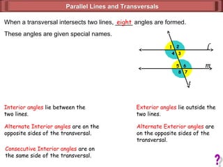 l
m
1 2
3
4
5
7
6
8
Parallel Lines and Transversals
Parallel Lines and Transversals
When a transversal intersects two lines, _____ angles are formed.
eight
These angles are given special names.
t
Interior angles lie between the
two lines.
Exterior angles lie outside the
two lines.
Alternate Interior angles are on the
opposite sides of the transversal.
Consecutive Interior angles are on
the same side of the transversal.
Alternate Exterior angles are
on the opposite sides of the
transversal.
 