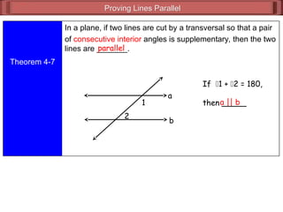 Proving Lines Parallel
Proving Lines Parallel
Theorem 4-7
In a plane, if two lines are cut by a transversal so that a pair
of consecutive interior angles is supplementary, then the two
lines are _______.
parallel
If 1 + 2 = 180,
then _____
a || b
1
2
a
b
 