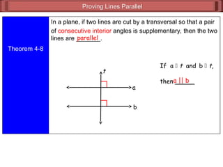 Proving Lines Parallel
Proving Lines Parallel
Theorem 4-8
In a plane, if two lines are cut by a transversal so that a pair
of consecutive interior angles is supplementary, then the two
lines are _______.
parallel
If a  t and b  t,
then _____
a || b
a
b
t
 